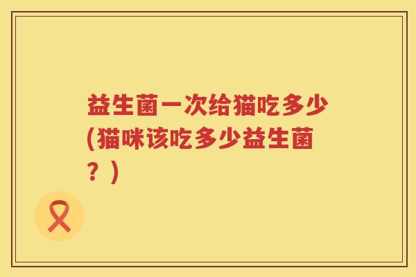 益生菌一次给猫吃多少(猫咪该吃多少益生菌？)
