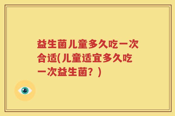 益生菌儿童多久吃一次合适(儿童适宜多久吃一次益生菌？)