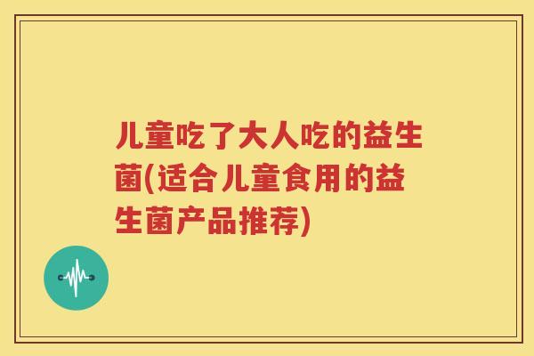 儿童吃了大人吃的益生菌(适合儿童食用的益生菌产品推荐)