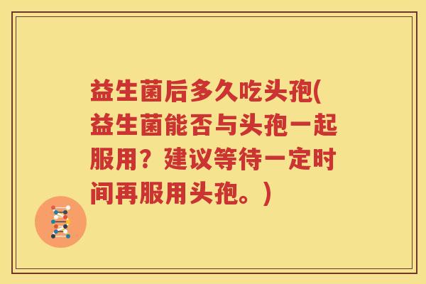 益生菌后多久吃头孢(益生菌能否与头孢一起服用？建议等待一定时间再服用头孢。)
