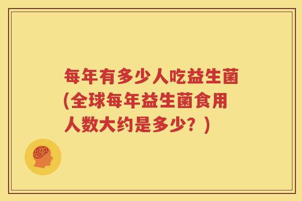 每年有多少人吃益生菌(全球每年益生菌食用人数大约是多少？)