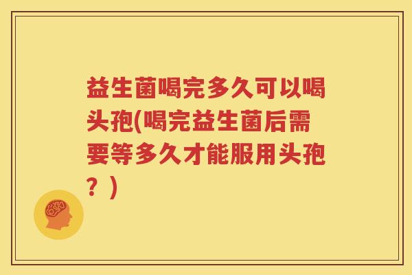 益生菌喝完多久可以喝头孢(喝完益生菌后需要等多久才能服用头孢？)