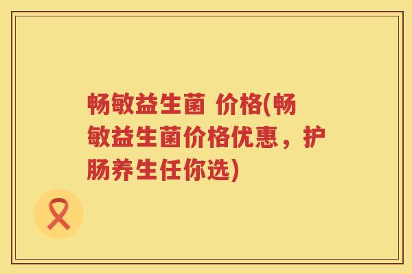 畅敏益生菌 价格(畅敏益生菌价格优惠，护肠养生任你选)