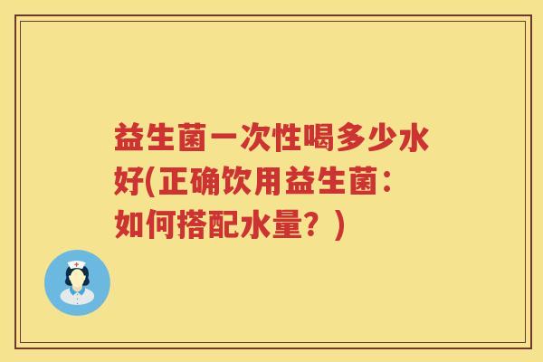 益生菌一次性喝多少水好(正确饮用益生菌：如何搭配水量？)
