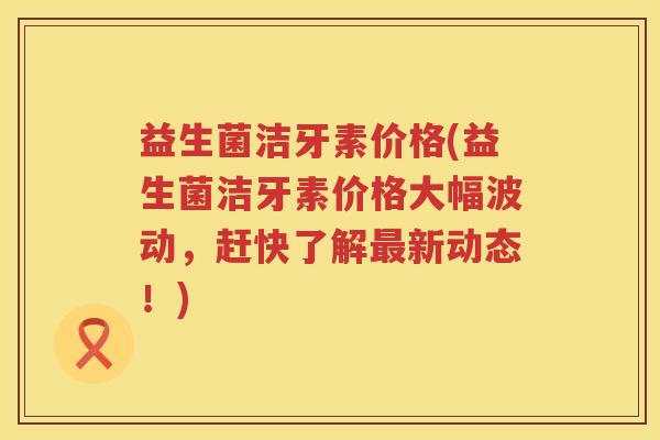 益生菌洁牙素价格(益生菌洁牙素价格大幅波动，赶快了解最新动态！)