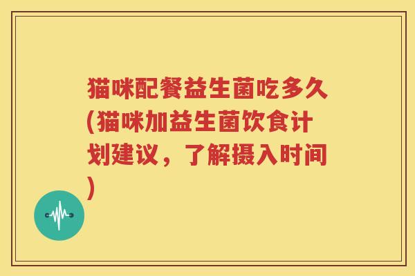 猫咪配餐益生菌吃多久(猫咪加益生菌饮食计划建议，了解摄入时间)