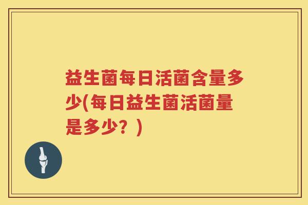 益生菌每日活菌含量多少(每日益生菌活菌量是多少？)