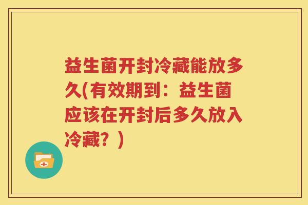 益生菌开封冷藏能放多久(有效期到：益生菌应该在开封后多久放入冷藏？)