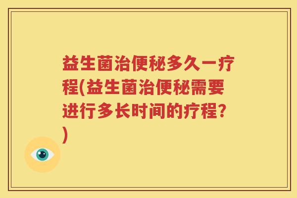 益生菌治便秘多久一疗程(益生菌治便秘需要进行多长时间的疗程？)