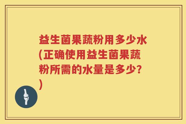 益生菌果蔬粉用多少水(正确使用益生菌果蔬粉所需的水量是多少？)