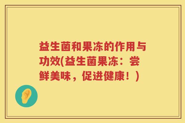 益生菌和果冻的作用与功效(益生菌果冻：尝鲜美味，促进健康！)
