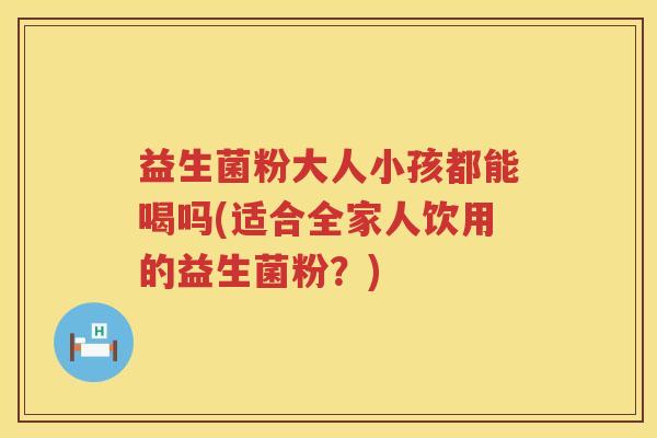 益生菌粉大人小孩都能喝吗(适合全家人饮用的益生菌粉？)
