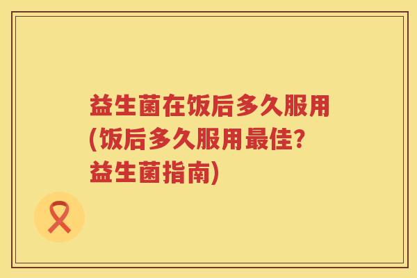 益生菌在饭后多久服用(饭后多久服用最佳？益生菌指南)