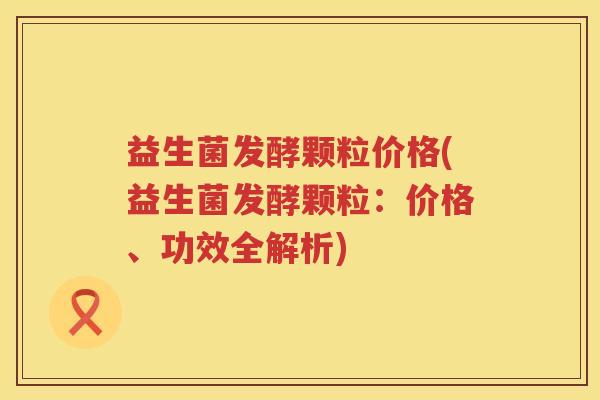 益生菌发酵颗粒价格(益生菌发酵颗粒：价格、功效全解析)