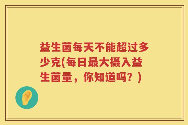 益生菌每天不能超过多少克(每日最大摄入益生菌量，你知道吗？)