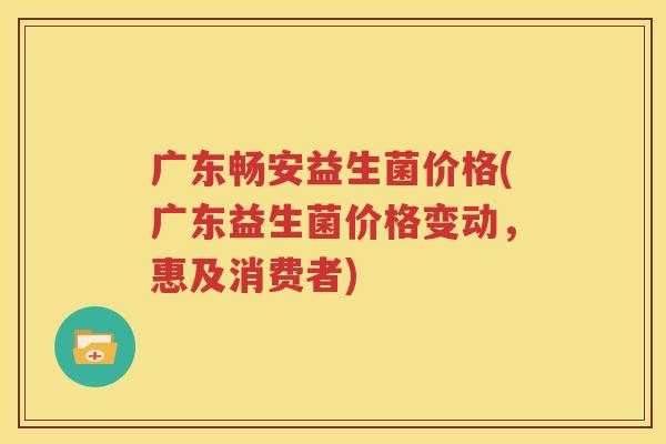 广东畅安益生菌价格(广东益生菌价格变动，惠及消费者)