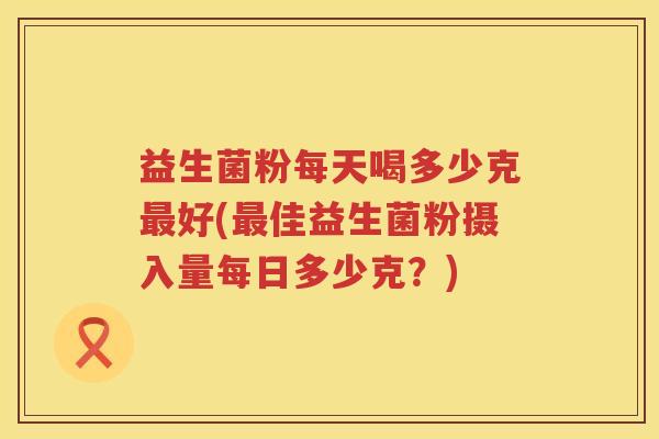 益生菌粉每天喝多少克最好(最佳益生菌粉摄入量每日多少克？)