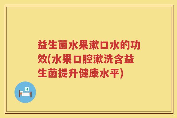 益生菌水果漱口水的功效(水果口腔漱洗含益生菌提升健康水平)