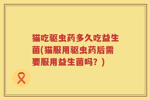 猫吃驱虫药多久吃益生菌(猫服用驱虫药后需要服用益生菌吗？)