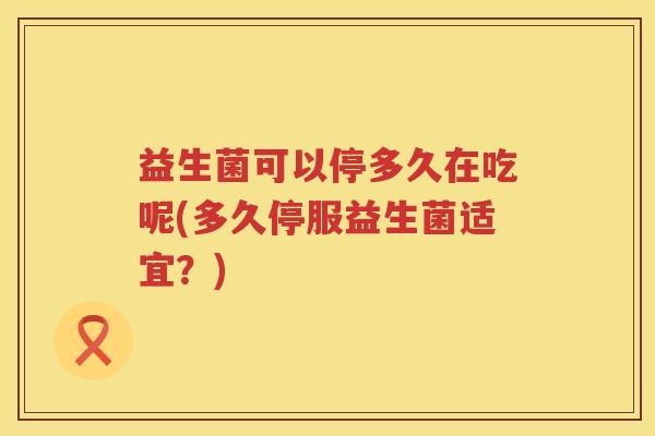 益生菌可以停多久在吃呢(多久停服益生菌适宜？)