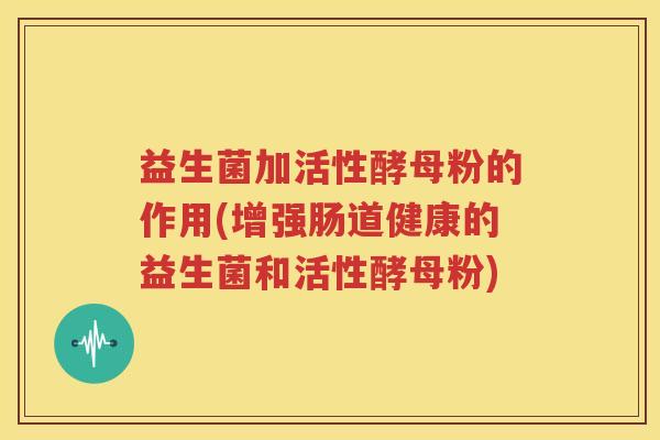 益生菌加活性酵母粉的作用(增强肠道健康的益生菌和活性酵母粉)