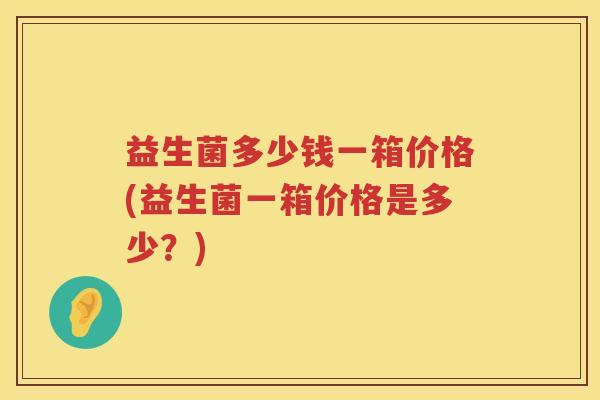 益生菌多少钱一箱价格(益生菌一箱价格是多少？)