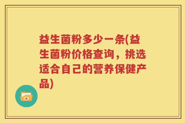益生菌粉多少一条(益生菌粉价格查询，挑选适合自己的营养保健产品)