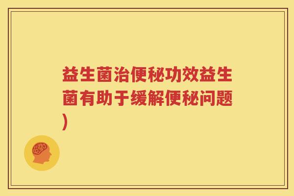 益生菌治便秘功效益生菌有助于缓解便秘问题)