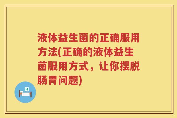 液体益生菌的正确服用方法(正确的液体益生菌服用方式，让你摆脱肠胃问题)