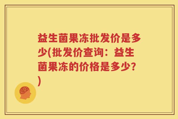 益生菌果冻批发价是多少(批发价查询：益生菌果冻的价格是多少？)
