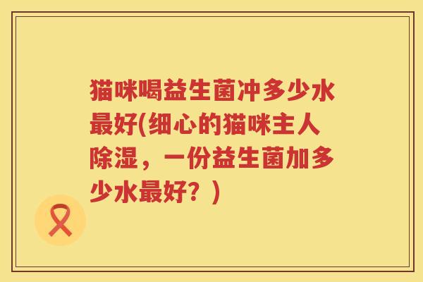 猫咪喝益生菌冲多少水最好(细心的猫咪主人除湿，一份益生菌加多少水最好？)