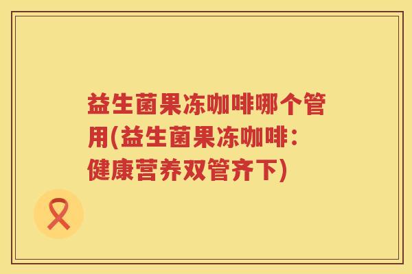 益生菌果冻咖啡哪个管用(益生菌果冻咖啡：健康营养双管齐下)