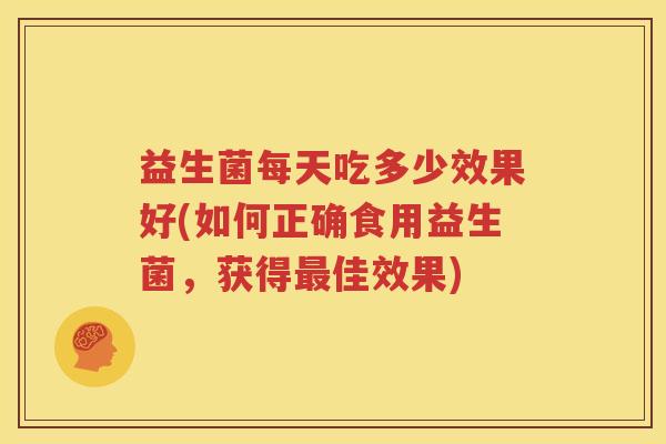 益生菌每天吃多少效果好(如何正确食用益生菌，获得最佳效果)