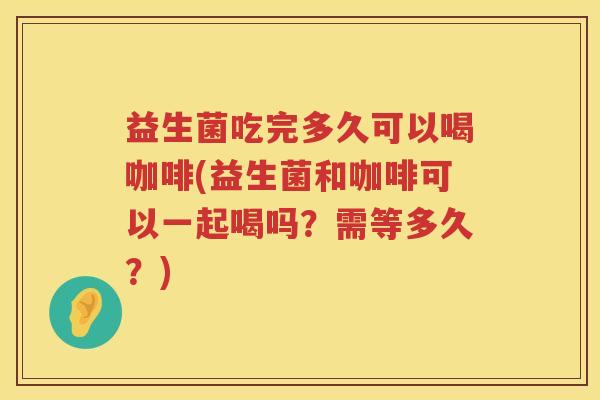益生菌吃完多久可以喝咖啡(益生菌和咖啡可以一起喝吗？需等多久？)
