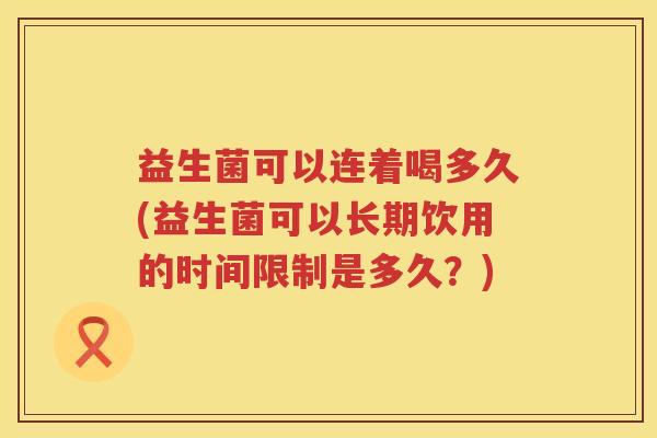 益生菌可以连着喝多久(益生菌可以长期饮用的时间限制是多久？)