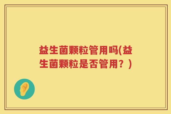益生菌颗粒管用吗(益生菌颗粒是否管用？)