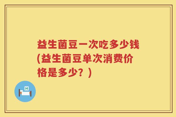 益生菌豆一次吃多少钱(益生菌豆单次消费价格是多少？)