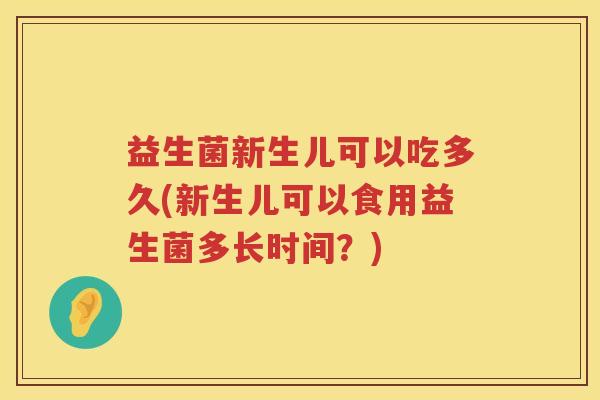 益生菌新生儿可以吃多久(新生儿可以食用益生菌多长时间？)
