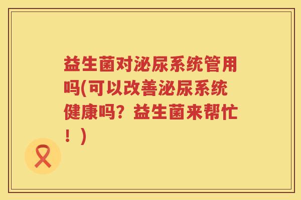 益生菌对泌尿系统管用吗(可以改善泌尿系统健康吗？益生菌来帮忙！)