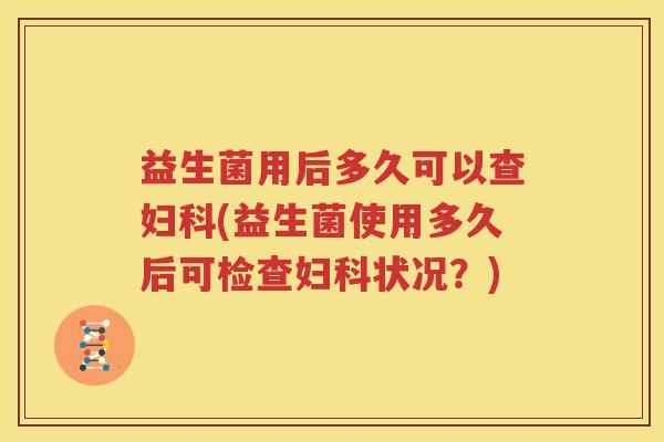 益生菌用后多久可以查妇科(益生菌使用多久后可检查妇科状况？)