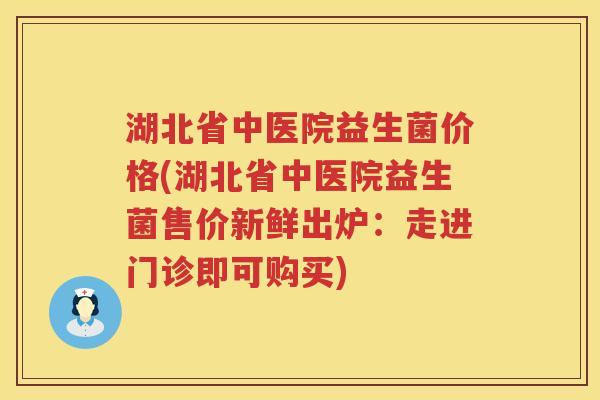 湖北省中医院益生菌价格(湖北省中医院益生菌售价新鲜出炉：走进门诊即可购买)
