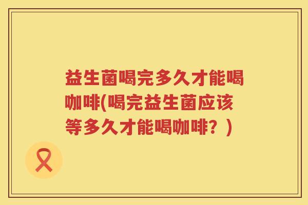 益生菌喝完多久才能喝咖啡(喝完益生菌应该等多久才能喝咖啡？)