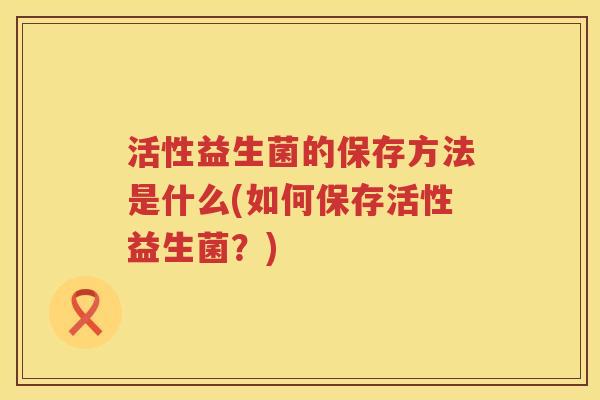 活性益生菌的保存方法是什么(如何保存活性益生菌？)