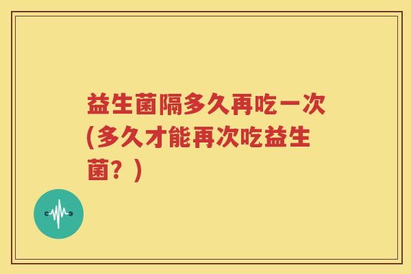 益生菌隔多久再吃一次(多久才能再次吃益生菌？)
