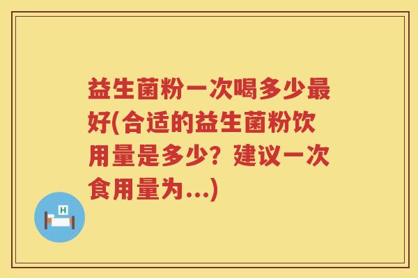 益生菌粉一次喝多少最好(合适的益生菌粉饮用量是多少？建议一次食用量为...)