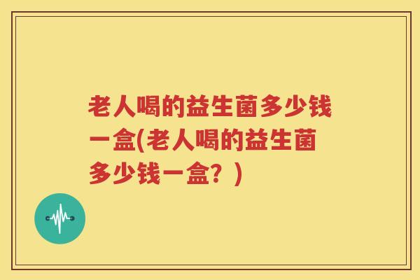老人喝的益生菌多少钱一盒(老人喝的益生菌多少钱一盒？)