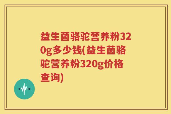 益生菌骆驼营养粉320g多少钱(益生菌骆驼营养粉320g价格查询)