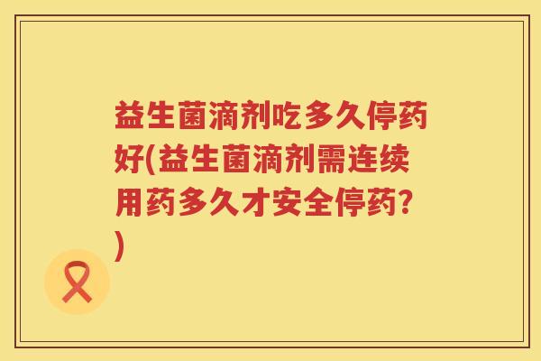 益生菌滴剂吃多久停药好(益生菌滴剂需连续用药多久才安全停药？)