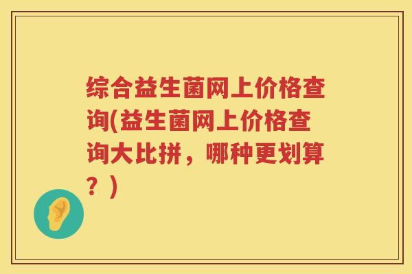 综合益生菌网上价格查询(益生菌网上价格查询大比拼，哪种更划算？)