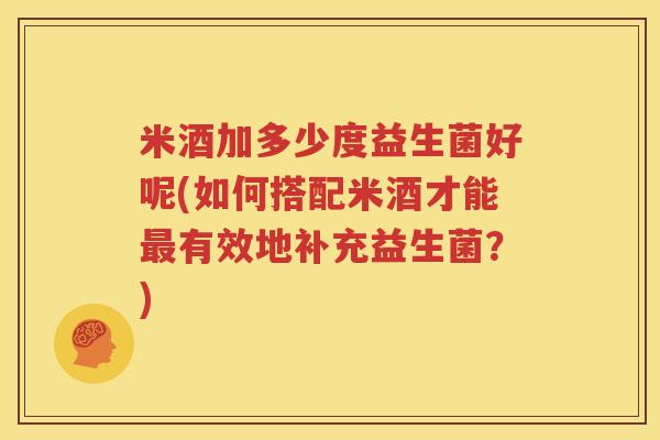 米酒加多少度益生菌好呢(如何搭配米酒才能最有效地补充益生菌？)